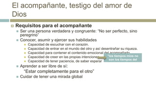 El acompañante, testigo del amor de
Dios
 Requisitos para el acompañante
 Ser una persona verdadera y congruente: “No ser perfecto, sino
peregrino”
 Conocer, asumir y ejercer sus habilidades
 Capacidad de escuchar con el corazón.
 Capacidad de entrar en el mundo del otro y así desentrañar su riqueza.
 Capacidad para contener el contenido emocional del acompañado.
 Capacidad de creer en las propias intenciones..
 Capacidad de tener paciencia, de saber esperar
 Aprender a ser libre de sí:
“Estar completamente para el otro”
 Cuidar de tener una mirada global
"los tiempos míos no
son los tiempos del
otro”
 