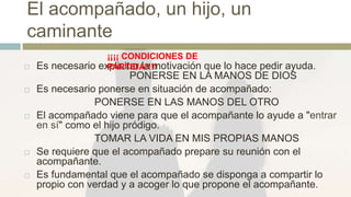 El acompañado, un hijo, un
caminante
 Es necesario explicitar la motivación que lo hace pedir ayuda.
PONERSE EN LA MANOS DE DIOS
 Es necesario ponerse en situación de acompañado:
PONERSE EN LAS MANOS DEL OTRO
 El acompañado viene para que el acompañante lo ayude a "entrar
en sí" como el hijo pródigo.
TOMAR LA VIDA EN MIS PROPIAS MANOS
 Se requiere que el acompañado prepare su reunión con el
acompañante.
 Es fundamental que el acompañado se disponga a compartir lo
propio con verdad y a acoger lo que propone el acompañante.
¡¡¡¡ CONDICIONES DE
PARTIDA!!!!
 