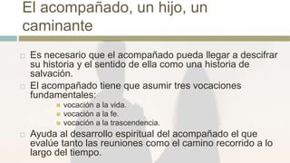 El acompañado, un hijo, un
caminante
 Es necesario que el acompañado pueda llegar a descifrar
su historia y el sentido de ella como una historia de
salvación.
 El acompañado tiene que asumir tres vocaciones
fundamentales:
 vocación a la vida.
 vocación a la fe.
 vocación a la trascendencia.
 Ayuda al desarrollo espiritual del acompañado el que
evalúe tanto las reuniones como el camino recorrido a lo
largo del tiempo.
 