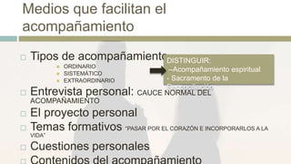 Medios que facilitan el
acompañamiento
 Tipos de acompañamiento
 ORDINARIO
 SISTEMÁTICO
 EXTRAORDINARIO
 Entrevista personal: CAUCE NORMAL DEL
ACOMPAÑAMIENTO
 El proyecto personal
 Temas formativos “PASAR POR EL CORAZÓN E INCORPORARLOS A LA
VIDA”
 Cuestiones personales
DISTINGUIR:
–Acompañamiento espiritual
- Sacramento de la
Reconciliación
 