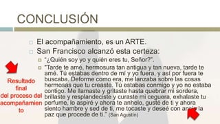 CONCLUSIÓN
 El acompañamiento, es un ARTE.
 San Francisco alcanzó esta certeza:
 “¿Quién soy yo y quién eres tu, Señor?”.
 "Tarde te amé, hermosura tan antigua y tan nueva, tarde te
amé. Tú estabas dentro de mí y yo fuera, y así por fuera te
buscaba. Deforme como era, me lanzaba sobre las cosas
hermosas que tu creaste. Tú estabas conmigo y yo no estaba
contigo. Me llamaste y gritaste hasta quebrar mi sordera,
brillaste y resplandeciste y curaste mi ceguera, exhalaste tu
perfume, lo aspiré y ahora te anhelo, gusté de ti y ahora
siento hambre y sed de ti, me tocaste y deseé con ansia la
paz que procede de ti.” (San Agustín)
Resultado
final
del proceso del
acompañamien
to
 