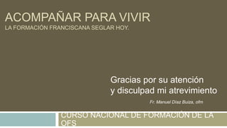 ACOMPAÑAR PARA VIVIR
LA FORMACIÓN FRANCISCANA SEGLAR HOY.
CURSO NACIONAL DE FORMACIÓN DE LA
OFS
Gracias por su atención
y disculpad mi atrevimiento
Fr. Manuel Díaz Buiza, ofm
 