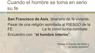 Cuando el hombre se toma en serio
su fe
 San Francisco de Asís, itinerario de fe viviente.
 Pasar de una religión asimilada al RIESGO de la
FE. La fe como lucha-combate
 Encuentro con “el hombre interior”
“Desear el Espíritu del Señor y
su santa operación”
 