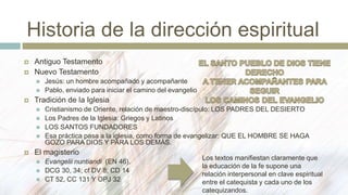 Historia de la dirección espiritual
 Antiguo Testamento
 Nuevo Testamento
 Jesús: un hombre acompañado y acompañante
 Pablo, enviado para iniciar el camino del evangelio
 Tradición de la Iglesia
 Cristianismo de Oriente, relación de maestro-discípulo: LOS PADRES DEL DESIERTO
 Los Padres de la Iglesia: Griegos y Latinos
 LOS SANTOS FUNDADORES
 Esa práctica pasa a la iglesia, como forma de evangelizar: QUE EL HOMBRE SE HAGA
GOZO PARA DIOS Y PARA LOS DEMÁS.
 El magisterio
 Evangelii nuntiandi (EN 46).
 DCG 30, 34; cf DV 8; CD 14
 CT 52, CC 131 Y OPJ 32
Los textos manifiestan claramente que
la educación de la fe supone una
relación interpersonal en clave espiritual
entre el catequista y cada uno de los
catequizandos.
 