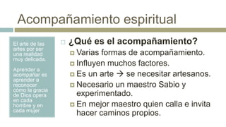 Acompañamiento espiritual
El arte de las
artes por ser
una realidad
muy delicada.
Aprender a
acompañar es
aprender a
reconocer
cómo la gracia
de Dios opera
en cada
hombre y en
cada mujer
 ¿Qué es el acompañamiento?
 Varias formas de acompañamiento.
 Influyen muchos factores.
 Es un arte  se necesitar artesanos.
 Necesario un maestro Sabio y
experimentado.
 En mejor maestro quien calla e invita
hacer caminos propios.
 
