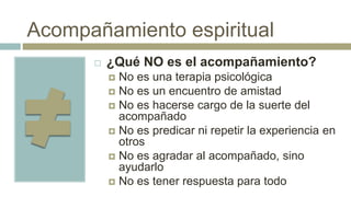 Acompañamiento espiritual
 ¿Qué NO es el acompañamiento?
 No es una terapia psicológica
 No es un encuentro de amistad
 No es hacerse cargo de la suerte del
acompañado
 No es predicar ni repetir la experiencia en
otros
 No es agradar al acompañado, sino
ayudarlo
 No es tener respuesta para todo
 