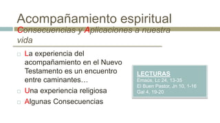 Consecuencias y Aplicaciones a nuestra
vida
LECTURAS
Emaús, Lc 24, 13-35
El Buen Pastor, Jn 10, 1-16
Gal 4, 19-20
 La experiencia del
acompañamiento en el Nuevo
Testamento es un encuentro
entre caminantes…
 Una experiencia religiosa
 Algunas Consecuencias
Acompañamiento espiritual
 