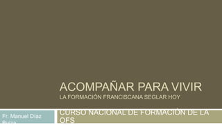 ACOMPAÑAR PARA VIVIR
LA FORMACIÓN FRANCISCANA SEGLAR HOY
CURSO NACIONAL DE FORMACIÓN DE LA
OFS
Fr. Manuel Díaz
Buiza
 