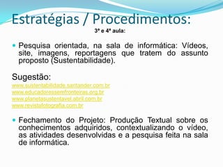 Estratégias / Procedimentos:
                               3ª e 4ª aula:

 Pesquisa orientada, na sala de informática: Vídeos,
  site, imagens, reportagens que tratem do assunto
  proposto (Sustentabilidade).

Sugestão:
www.sustentabilidade.santander.com.br
www.educadoressemfronteiras.org.br
www.planetasustentavel.abril.com.br
www.revistafotografia.com.br

 Fechamento do Projeto: Produção Textual sobre os
  conhecimentos adquiridos, contextualizando o vídeo,
  as atividades desenvolvidas e a pesquisa feita na sala
  de informática.
 