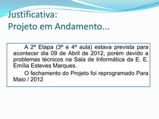 Justificativa:
Projeto em Andamento...
     A 2ª Etapa (3ª e 4ª aula) estava prevista para
 acontecer dia 09 de Abril de 2012, porém devido a
 problemas técnicos na Sala de Informática da E. E.
 Emília Esteves Marques.
     O fechamento do Projeto foi reprogramado Para
 Maio / 2012
 