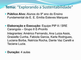 Tema: “Explorando a Sustentabilidade”
 Público Alvo: Alunos do 9º ano do Ensino
 Fundamental da E. E. Emília Esteves Marques

 Elaboração e Execução: Equipe PIP II / SRE
 Carangola – Grupo II E-Proinfo
 Integrantes: Américo Fernando, Ana Luiza Assis,
 Grasielle Cunha, Fabiola Garcia, Karla Rodrigues,
 Luciana Borba, Natrícia Rocha, Dante Vaz Carelli e
 Taciana Luzia.

 Duração: 4 aulas
 