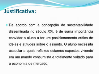 Justificativa:

 De acordo com a concepção de sustentabilidade
  disseminada no século XXl, é de suma importância
  convidar o aluno a ter um posicionamento crítico de
  idéias e atitudes sobre o assunto. O aluno necessita
  associar a quais reflexos estamos expostos vivendo
  em um mundo consumista e totalmente voltado para
  a economia de mercado.
 