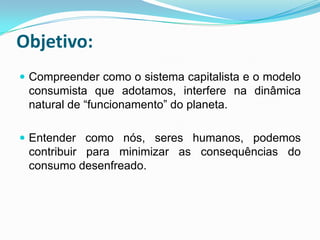 Objetivo:
 Compreender como o sistema capitalista e o modelo
 consumista que adotamos, interfere na dinâmica
 natural de “funcionamento” do planeta.

 Entender como nós, seres humanos, podemos
 contribuir para minimizar as consequências do
 consumo desenfreado.
 