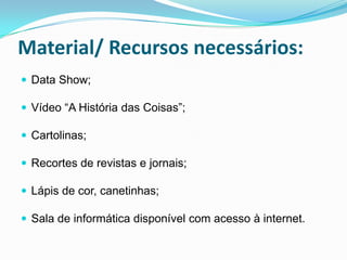 Material/ Recursos necessários:
 Data Show;

 Vídeo “A História das Coisas”;

 Cartolinas;

 Recortes de revistas e jornais;

 Lápis de cor, canetinhas;

 Sala de informática disponível com acesso à internet.
 