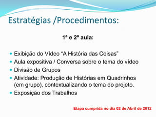 Estratégias /Procedimentos:
                      1ª e 2ª aula:

 Exibição do Vídeo “A História das Coisas”
 Aula expositiva / Conversa sobre o tema do vídeo
 Divisão de Grupos
 Atividade: Produção de Histórias em Quadrinhos
  (em grupo), contextualizando o tema do projeto.
 Exposição dos Trabalhos

                          Etapa cumprida no dia 02 de Abril de 2012
 