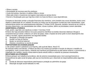 •  Obras o sociais; • Arrecadação de recursos para fins piedosos; • Cuida dos pobres, doentes e inválidos órfãos e viúvas; • Zelar pela ordem e reverencia nos lugares reservados ao serviço divino; • Exercer a fiscalização para que haja boa ordem na Casa de Deus e suas dependências. Compete ao diaconato sondar a situação financeira dos membros, como também dos novos decididos, tendo como objetivo à elaboração de um cadastro de todos os irmãos que se enquadram na lista dos mais necessitados, cujas características devem ser antecipadamente definidas (I Timóteo 5:8-9). Devendo, também, levando-se em conta os recursos disponíveis, e as necessidades dos órfãos, viúvas e pobres, definir as prioridades a serem atendidas ASSISTENCIA LITURGICA Tudo, porém, seja feito com decência e ordem 1 Coríntios 14:40 Embora não haja preceitos bíblicos nos quais possamos identificar as tarefas diaconais relativas à liturgia é compreensível que sendo o diácono um servo da igreja, nada o impede de tomar parte no bom desempenho dos cultos e reuniões, agindo ativamente nas seguintes tarefas: a)  Recepção e indicação de lugares b)  Auxiliar na Ceia do Senhor c)  Ajudar na cerimônia batismal d)  Orientar a reverência no recinto da igreja PARTICIPANDO DA EVANGELIZAÇÃO e não podiam resistir à sabedoria e ao Espírito, pelo qual ele falava. Atos 6:10 No exemplo bíblico de Estevão, a Palavra de Deus nos mostra que também é função do diácono o trabalho de evangelismo, tanto na área interna, visitando aos membros principalmente se este estiver enfermo, e promovendo a integração dos neófitos, quanto à área externa dando estudo bíblico e visitando as pessoas interessadas. RELATANDO AS ATIVIDADES Embora pareçam ser trabalhos burocráticos, são de extrema necessidade para o bom acompanhamento e transparência da ação social da igreja, pelo que se recomenda que o diaconato se responsabilize pelas seguintes tarefas: a)  Escala de diáconos responsáveis pela limpeza e proteção ao patrimônio da igreja b)  Descrição da ação social realizada no mês 