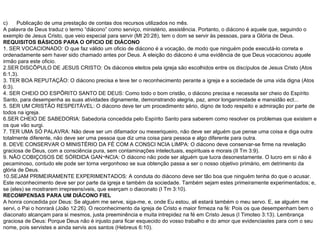 c)  Publicação de uma prestação de contas dos recursos utilizados no mês. A palavra de Deus traduz o termo “diácono” como serviço, ministério, assistência. Portanto, o diácono é aquele que, seguindo o exemplo de Jesus Cristo, que veio especial para servir (Mt 20:28), tem o dom se servir às pessoas, para a Glória de Deus. REQUISITOS BÁSICOS PARA O OFICIO DE DIÁCONO 1. SER VOCACIONADO: O que faz válido um oficio de diácono é a vocação, de modo que ninguém pode executá-lo correta e ordenadamente sem haver sido chamado antes por Deus. A eleição do diácono é uma evidência de que Deus vocacionou aquele irmão para este oficio. 2.SER DISCÍPULO DE JESUS CRISTO: Os diáconos eleitos pela igreja são escolhidos entre os discípulos de Jesus Cristo (Atos 6:1,3). 3. TER BOA REPUTAÇÃO: O diácono precisa e teve ter o reconhecimento perante a igreja e a sociedade de uma vida digna (Atos 6:3). 4. SER CHEIO DO ESPÍRITO SANTO DE DEUS: Como todo o bom cristão, o diácono precisa e necessita ser cheio do Espírito Santo, para desempenha as suas atividades dignamente, demonstrando alegria, paz, amor longanimidade e mansidão ect... 5. SER UM CRISTÃO RESPEITÁVEL: O diácono deve ter um procedimento sério, digno de todo respeito e admiração por parte de todos na igreja. 6.SER CHEIO DE SABEDORIA: Sabedoria concedida pelo Espírito Santo para saberem como resolver os problemas que existem e os que vão surgi. 7. TER UMA SÓ PALAVRA: Não deve ser um difamador ou mexeriqueiro, não deve ser alguém que pense uma coisa e diga outra totalmente diferente, não deve ser uma pessoa que diz uma coisa para pessoa e algo diferente para outra. 8. DEVE CONSERVAR O MINISTÉRIO DA FÉ COM A CONSCIÊNCIA LIMPA: O diácono deve conservar-se firme na revelação graciosa de Deus, com a consciência pura, sem contaminações intelectuais, espirituais e morais (II Tm 3:9). 9. NÃO COBIÇOSOS DE SÓRDIDA GANÂNCIA: O diácono não pode ser alguém que lucra desonestamente. O lucro em si não é pecaminoso, contudo ele pode ser torna vergonhoso se sua obtenção passa a ser o nosso objetivo primário, em detrimento da glória de Deus. 10.SEJAM PRIMEIRAMENTE EXPERIMENTADOS: A conduta do diácono deve ser tão boa que ninguém tenha do que o acusar. Este reconhecimento deve ser por parte da igreja e também da sociedade. Também sejam estes primeiramente experimentados; e, se (eles) se mostrarem irrepreensíveis, que exerçam o diaconato (I Tm 3:10). RECOMPENSAS PARA UM DIÁCONO FIEL A honra concedida por Deus: Se alguém me serve, siga-me, e, onde Eu estou, ali estará também o meu servo. E, se alguém me servi, o Pai o honrará (João 12:26). O reconhecimento da igreja de Cristo e maior firmeza na fé: Pois os que desempenham bem o diaconato alcançam para si mesmos, justa preeminência e muita intrepidez na fé em Cristo Jesus (I Timoteo 3:13). Lembrança graciosa de Deus: Porque Deus não é injusto para ficar esquecido do vosso trabalho e do amor que evidenciastes para com o seu nome, pois servistes e ainda servis aos santos (Hebreus 6:10). 