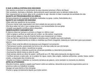 O QUE A IGREJA ESPERA DOS DIÁCONOS •Ser assíduo e pontual no cumprimento de seus deveres (priorizar o Reino de Deus). •Ser constante, dizimista e ofertante, demonstrando assim exemplo para os demais irmãos da fé. •Ser irrepreensível na moral, sãos na fé, prudente no agir, discreto no falar e exemplo de santidade de vida. QUANTO AS PROGRAMAÇÕES DA IGREJA Sempre presente em quaisquer atividades realizadas na igreja. (cultos, festividades etc.) QUANTO AO CUIDADO DO DIÁCONO •Zelar pela boa aparência da sua igreja. •Procurar manter tudo organizado e em bom estado de uso para os cultos. •Ele deve saber de tudo o que a igreja possui, e as necessidades da sua igreja. • Impedir que alguém contribua para a desordem. OBSERVAÇÕES FUNDAMENTAIS: O diácono deve ser sempre o primeiro a chegar e o último a sair. • Abrir a igreja e verificar se está tudo em ordem, se não estiver, organizá-la. • Esta sempre alegre e cheia do Espírito Santo para recepcionar os irmãos. • Orar ao Senhor, pedindo-lhe orientação e benções para o trabalho que será realizado. • Ficar à porta recepcionando os irmãos e visitantes que forem chegando, tratando-os muito bem para que possam retornar. • Pedir e fazer sinal de silêncio às pessoas que chegarem conversando. • Permanecer à porta, posicionado de forma a ter uma boa visão da rua e do templo. • Mostra exemplo de ordem, reverência na igreja. • Exorta os irmãos e visitantes quanto às conversas paralelas ou desordens provocadas. • Acompanhar atento todos os atos do culto. • Está sempre atento ao olhar do pastor, verificando se o Pr. Não está precisando de alguma coisa. • Verificar sempre a cada culto, se no púlpito há: água, copos, óleo ungido, cadeiras suficientes, caneta, harpa, cantor cristão, a disposição dos ministros etc. • Auxiliar os irmãos e visitantes no momento da leitura da palavra, como também no momento do ofertório APÓS AS ATIVIDADES: •Recolhe hinários, pastas e papéis que ficarem sobre as cadeiras, deixando-os já prontos organizados para os próximos cultos ou trabalhos na igreja. •Apagar as luzes dentro e fora da igreja. •Fechar a igreja corretamente depois que todos saírem. 