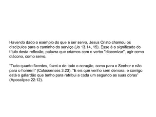 Havendo dado o exemplo do que é ser servo, Jesus Cristo chamou os discípulos para o caminho do serviço (Jo 13.14, 15). Esse é o significado do título desta reflexão, palavra que criamos com o verbo "diaconizar", agir como diácono, como servo. “Tudo quanto fizerdes, fazei-o de todo o coração, como para o Senhor e não para o homem” (Colossenses 3:23). “E eis que venho sem demora, e comigo está o galardão que tenho para retribui a cada um segundo as suas obras” (Apocalipse 22:12). 