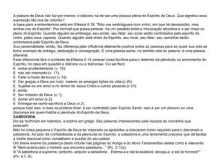 A palavra de Deus não faz por menos: o diácono há de ser uma pessoa plena do Espírito de Deus. Que significa essa expressão tão rica de colorido? A base para a entendermos está em Efésios 5.18: "Não vos embriagueis com vinho, em que há devassidão, mas enchei-vos do Espírito". Por incrível que possa parecer, há um paralelo entre a intoxicação alcoólica e o ser cheio ou pleno do Espírito. Quando alguém se embriaga, seu andar, seu falar, seu tocar estão controlados pelo espírito do vinho, pelos seus vapores. Quando alguém está cheio do Espírito, seu tocar, seu falar, seu caminhar estão controlados pelo Espírito de Deus. Sua personalidade, então, faz diferença pela influência altamente positiva sobre as pessoas para as quais sua vida se torna exemplo de entrega, dedicação e consagração. É uma pessoa santa, no sentido real da palavra: é uma pessoa diferente. Esse diferencial fará o contexto de Efésios 5.18 parecer coisa facílima para o detentor da plenitude ou enchimento do Espírito, no caso em questão o diácono ou a diaconisa. Vai ser fácil:   andar prudentemente (v. 15);   não ser insensato (v. 17);   Falar a modo de louvor (v.19)   Dar graças a Deus por tudo, mesmo as amargas lições da vida (v.20)   Sujeitar-se em amor e no temor de Jesus Cristo a outras pessoas (v.21). E, ainda,   Ser imitador de Deus (v.1);   Andar em amor (v.2)   Entregar-se como sacrifício a Deus (v.2), porque tudo isso, e mais se poderia dizer, é ser controlado pelo Espírito Santo. Isso é ser um diácono ou uma diaconisa em quem habita a plenitude do Espírito de Deus. SABEDORIA Diz-se hochmah em hebraico, e sophia em grego. São palavras interessantes pela riqueza de conceitos que possuem. Não foi coisa pequena o Espírito de Deus ter inspirado os apóstolos a colocarem como requisito para o diaconato a sabedoria. Ao lado da confiabilidade e da plenitude do Espírito, a sabedoria é uma ferramenta preciosa que dá facilita a tarefa diaconal como conselheiro e auxiliar do seu pastor. Um breve exame da presença desta virtude nas páginas do Antigo e do Novo Testamentos atesta como é relevante: ¨ "Bem-aventurado o homem que encontra sabedoria..." (Pv. 3.13a); ¨ "A sabedoria é suprema; portanto, adquire a sabedoria... Estima-a e ela te exaltará; abraça-a, e ela te honrará"" (Pv. 4.7, 8); 