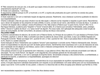 ¨ "Não cessamos de orar por vós, e de pedir que sejais cheios do pleno conhecimento da sua vontade; em toda a sabedoria e entendimento espiritual" (Cl 1.9); ¨ "Andai com sabedoria..." (Cl 4.5a). E seguiríamos adiante porque no AT, a hochmah, e no NT, a sophia são predicados de quem caminha na vereda dos justos. RESPEITO É BOM... O título nada tem a ver com a malcriada reação de algumas pessoas. Realmente, visa a destacar a próxima qualidade do diácono: sua respeitabilidade. Chama a atenção o fato de que essa virtude é via de mão dupla: o diácono se faz respeitar e respeita a quem serve. Recordemos que o dever de respeitar se faz presente em toda a Bíblia. E como, ao lado do ser servo, são líderes na Casa de Deus, "o ancião e o homem de respeito são a cabeça", ensina Provérbios 9.15a. Não ensina a Palavra que "a quem honra, honra"? (Rm 13.7). Na língua hebraica, a palavra para "respeito" e "honra" é kavod (dbk). É a mesma que conceitua "intensidade, peso, prestígio, brilho". Kavod é "a glória de Deus", é o "peso moral" de alguém. Por essa razão, tem aplicação tão adequada a esta função de servo da comunidade, de líder comunitário, de pessoa a serviço de Deus e dos santos. PALAVRA FIRME A próxima característica do diácono, de acordo com a Palavra Santa, é a firmeza de sua palavra. É o que destaca a Primeira Carta a Timóteo, capítulo 3, verso 8. Aliás, é preceito que está na palavra de Jesus Cristo, que disse, e aqui uso a Bíblia Sagrada em Português Corrente: "Basta que digas 'sim', quando for sim, e 'não', quando for não. Tudo o que passa disso é obra do Diabo" (Mt 5.37). Assim é o caráter diaconal. Outra tradução do Novo Testamento usa a palavra "sincero" para expressar o conceito acima. Palavra interessante esta. Sincero; dizem os especialistas no assunto que vem do teatro greco-romano. Sentimentos eram expressos com o uso de máscaras de cera. Se a expressão era de alegria ou de tristeza, usava o ator a máscara correspondente. No normal, era mostrada a face sem cera (sin + cera), Ficou claro, não é? Uma pessoa sincera é a que se apresenta sem máscaras, e cuja palavra é firme. Mas não se confunda sinceridade com falta de educação. "Eu sou muito franca", diz alguém, e em seguida faz uma exibição gratuita de má educação social. Sinceridade tem, realmente, a ver com a operação do Espírito Santo. Sinceridade endossa o dito anteriormente: a confiabilidade, a plenitude do Espírito, a sabedoria e a respeitabilidade, apanágios do diácono! TEMPERANÇA Nem oito, nem oitenta: temperança. A próxima característica do é sua capacidade de equilíbrio representada por essa palavra acima. A função diaconal é solicitada basicamente com respeito à sua sensibilidade e em estar alerta para com as necessidades da igreja a que serve. Como auxiliar do seu pastor, o diácono e a diaconisa são os olhos da igreja para detectar que família ou irmão tem necessidades especiais e urgentes. O livro dos Atos destaca essas   