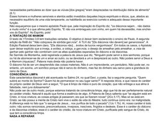 necessidades particulares ao dizer que as viúvas [dos gregos] "eram desprezadas na distribuição diária de alimento" (6.1) Esses homens e mulheres sensíveis e atentos estão investidos daqueles traços espirituais e éticos, que, aliados ao necessário equilíbrio de uma vida temperante, os habilitarão ao exercício correto e adequado dessa importante função. Não esqueçamos que o mesmo apóstolo Paulo que, pela inspiração do Espírito diz, "os diáconos sejam... não dados a muito vinho" é o que afirma pelo Espírito, "E não vos embriagueis com vinho, em quem há devassidão, mas enchei-vos do Espírito". Ao Espírito, pois! A TENTAÇÃO DE MAMOM O texto de 1Timóteo 3.8 tem traduções variadas. O objetivo é deixar bem esclarecido o ensino de Paulo. A segunda edição da RAB diz " Não cobiçosos de sórdida ganância". A TLH diz "[Os diáconos não devem] ser gananciosos". A Edição Pastoral deixa bem claro, "[Os diáconos não]... ávidos de lucros vergonhosos". Em todos os casos, o Apóstolo quer deixar explícito que a inveja, a avidez, a cobiça, a ganância, o desejo de amealhar pelo amealhar, a ânsia de ganhar pelo ganhar não combinam com as altas qualidades esperadas do diácono e da diaconisa. No Sermão da Montanha, está registrada a palavra de Jesus que diz, "Ninguém pode servir a dois senhores; porque ou há de aborrecer-se de um e amar ao outro, ou se devotará a um e desprezará ao outro. Não podeis servir a Deus e a Mamom (riquezas)". Palavra mais direta não poderia haver. O diácono há de ser um desprendido das coisas materiais. Não é um imprevidente, um perdulário. Não pode ser, no entanto, um sovina, um somítico porque não é servo do dinheiro, mas faz do dinheiro seu servo para a grandeza do reino de Deus. CONSCIÊNCIA LIMPA Esta característica diaconal é até acentuada no Salmo 24, no qual Davi, o poeta, faz a seguinte pergunta, "Quem subirá ao monte do Senhor? Quem há de permanecer no seu lugar santo?" A resposta óbvia, e que nasce do caráter do próprio caráter de Deus vem a seguir, "O que é limpo de mãos e puro de coração, que não entrega a sua alma à falsidade, nem jura dolosamente". Não pode ser de outro modo, porque estamos tratando de consciência limpa, algo que há de ser perfeitamente natural ao caráter cristão. Natural é aquilo que forma a essência de algo. A Palavra de Deus salienta que "se alguém está em Cristo, é nova criatura; as coisas antigas já passaram; eis que se fizeram novas" (2Co 5.17). Mas só se está em Cristo; se não possui a mente de Cristo nem vive o estilo de vida do Mestre, tudo continua como era: na malignidade. A diferença está no fato que "o sangue de Jesus... nos purifica de todo o pecado" (1Jo 1.7b). Aí, nosso caráter é todo outro: não somos rancorosos, preconceituosos, invejosos, irascíveis, fingidos e desleais. Esse é o caráter do diácono e da diaconisa cristãos; esse é o caráter do cristão, da nova criatura em Cristo, purificada pelo sangue de Cristo, do que tem a consciência limpa. NADA A REPARAR 