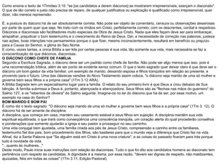 Como ensina o texto de 1Timóteo 3.10: "se [os candidatos a derem diáconos] se mostrarem irrepreensíveis, exerçam o diaconato". O que de tão correto e justo não precisa de reparo, de qualquer justificativa ou explicação é qualificado como irrepreensível, quer dizer, não merece repreensão. É; a postura do diácono há de ser absolutamente correta. Não pode ser objeto de comentário, censura ou observações desairosas por parte de quem quer que seja. No trato com os irmãos em Cristo, perfeitamente correto; com os descrentes, cordial e respeitoso. Diáconos e diaconisas são facilitadores muito especiais da Obra de Jesus Cristo. Nada que eles façam deve ser para embaraçar, atrapalhar, prejudicar o bom testemunho e o crescimento do Reino de Deus. Daí, a necessidade de correção nas palavras, justeza nas ações, boas intenções nos pensamentos porque o que fizer, mesmo inconscientemente, resultará em benefício ou prejuízo para a Causa do Senhor, e glória do Seu Nome. E como, vezes tantas, a única Bíblia a ser lida por certas pessoas é sua vida, tão somente sua vida, mais necessária se faz a conscientização de que diáconos, diaconisas. O DIÁCONO COMO CHEFE DE FAMÍLIA Segundo a Escritura Sagrada, o diácono deve ser um padrão como chefe de família. Não pode ser algo menos que isso, pois é uma recomendação bíblica, além de ser ponto de evidente senso comum. O que o texto sagrado quer deixar claro é que deve ser o diácono um bom gestor da vida familiar, um exemplo de marido, deixando esposa e filhos tranqüilos em relação ao presente, e provendo para o futuro. Uma das clássicas versões do Novo Testamento assim coloca, "o diácono seja marido de uma só mulher e governe bem seus filhos e a própria casa" (1Tm 3.12 ARA). A Bíblia Sagrada tem um especialíssimo lugar para a família. O relato do seu primeiro livro é que Deus a criou debaixo de Sua bênção. A família submissa a Deus é, portanto, abençoada e abençoadora. Seus filhos são as "flechas nas mãos do guerreiro" do Salmo 127, e os "rebentos de oliveira" do Salmo seguinte. Imagine-os no lar do diácono que há de ser, por esse motivo, um exemplo na casa do Senhor? BOM MARIDO E BOM PAI É como diz o texto sagrado: "O diácono seja marido de uma só mulher e governe bem seus filhos e a própria casa" (1Tm 3. 12). O diácono há de ser amante da disciplina. A disciplina, que começa em casa, mantém seu casamento estável e seus filhos em sujeição. A disciplina mantém sua vida espiritual equilibrada, o que trará como conseqüência uma consciência tranqüila, um coração alerta do qual procederão conselhos e ponderações que somente ajudarão a igreja e seu pastor a prosseguir no seu caminho. Uma vida conjugal bem ajustada, uma família criada aos pés de Jesus Cristo, compreensão e carinho entre os familiares, testemunho fiel dos pais, bom procedimento dos filhos, são basilares para que o mundo veja a diferença que Cristo faz na vida. Afinal, diz a Santa Palavra que "Se alguém está em Cristo é uma nova criatura", e as coisas do passado ficaram para trás porque tudo é novidade de vida. "...quanto às mulheres..." Deste modo, Paulo inicia suas instruções com relação às diaconisas. Tudo o que foi dito aos candidatos homens ao diaconato tem pertinência com respeito às candidatas. A dignidade é a mesma, por essa razão, "devem ser dignas de respeito, não maldizentes, ajuizadas, fiéis em todas as coisas" (1Tm 3.11, Edição Pastoral). 