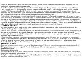 É digno de observação que Paulo faz um especial destaque quando fala das candidatas a este ministério. Devem ser elas não maldizentes; ajuizadas; fiéis em todas as coisas. Esse diferencial tem cabimento, visto que as mulheres cristãs são pessoas tão especiais que o apóstolo Pedro na sua Primeira Carta, capítulo 3.4 coloca como qualidade distintiva das senhoras e jovens cristãs "o incorruptível trajo de um espírito manso e tranqüilo" (VRA) ou, como diz a Edição Pastoral, "o enfeite inalterável de caráter suave e sereno" O apóstolo é bem claro: é necessário que as queridas irmãs sejam "respeitáveis, não maldizentes, temperantes e fiéis em tudo", assim verte a ARA, o que a BSPC coloca como "dignas, não murmuradoras, pessoas de bom senso e fiéis em tudo". Realmente, se há um destaque, é porque diaconisas são pessoas especiais. Purificadas de seus pecados pelo sangue de Jesus, como ensina João, filhas amadas de Deus, influentes na congregação dos crentes, são, em verdade, criaturas muito especiais. São senhoras de uma dignidade ou respeitabilidade a toda prova, não passam adiante o que alguém lhe confidencia, nem aceitam de primeira o que lhe chega aos ouvidos sobre outros irmãos, por isso não podem ser maldizentes ou murmuradoras. Equilibradas em tudo o que pensam, dizem e realizam, quer dizer, temperantes ou de bom senso. Fiéis. Essa é a maior prova de lealdade ao Mestre e Sua Igreja, à Denominação a quem servem, e à igreja local onde exercem o ministério da diaconia. QUE FAZ UM DIÁCONO? Sim; quais as funções de um diácono numa igreja evangélica? Que é um dos oficiais da igreja, juntamente com o pastor, já o sabemos. Porém, qual a sua tarefa básica? Em outro grupo religioso, o diaconato é um passo para chegar ao sacerdócio. O seminarista é ordenado diácono, estagia por algum tempo, e vai ascendendo até ser ordenado sacerdote, quando, segundo a doutrina do grupo, recebe o direito de fazer a transformação do pão na carne de Cristo e do vinho no Seu sangue, assim como o poder de perdoar os pecados alheios. A Bíblia, aliás, nada fala sobre essas práticas. A Palavra de Deus explica que o diaconato nasceu de uma preocupação social. O livro dos Atos dos Apóstolos no seu capítulo 6 registra as razões para a instituição desses oficiais na igreja: o aumento dos novos discípulos, a murmuração de um segmento que julgava ser preterido na distribuição de "cestas básicas", o desvio dos pastores de suas funções com a preocupação com a distribuição diária dos gêneros alimentícios e assemelhados. A MESA DOS POBRES O que motiva nossa reflexão ainda é a pergunta "Que faz um diácono?" Segundo o apreciado mestre e doutrinador batista, Dr. W. C. Taylor, em seu renomado e esgotado Manual das Igrejas, os diáconos são responsáveis por três mesas: à A Mesa dos Pobres; Cuidando dos Necessitados Pois nunca deixará de haver pobre na terra; por isso, eu te ordeno: livremente, abrirás a mão para o teu irmão, para o necessitado, para o pobre na tua terra. Deuteronômio 15:11 A religião pura e sem mácula, para com o nosso Deus e Pai, é esta: visitar os órfãos e as viúvas nas suas tribulações e a si mesmo guardar-se incontaminado do mundo.Tiago 1:27 
