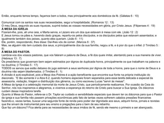 Então, enquanto temos tempo, façamos bem a todos, mas principalmente aos domésticos da fé. (Gálatas 6 : 10) Comunicai com os santos nas suas necessidades, segui a hospitalidade; (Romanos 12 : 13) O meu Deus, segundo as suas riquezas, suprirá todas as vossas necessidades em glória, por Cristo Jesus. (Filipenses 4 : 19) À MESA DA IGREJA Fizeram-lhe, pois, ali uma ceia, e Marta servia, e Lázaro era um dos que estavam à mesa com ele. (João 12 : 2) E Jesus tomou os pães e, havendo dado graças, repartiu-os pelos discípulos, e os discípulos pelos que estavam assentados; e igualmente também dos peixes, quanto eles queriam. (João 6 : 11) Ele, porém, respondendo, lhes disse: Dai-lhes vós de comer. (Marcos 6 : 37) Mas, se alguém não tem cuidado dos seus, e principalmente dos da sua família, negou a fé, e é pior do que o infiel. (I Timóteo 5 : 8) À MESA DO PASTOR. Lembrai-vos dos vossos pastores, que vos falaram a palavra de Deus, a fé dos quais imitai, atentando para a sua maneira de viver. (Hebreus 13 : 7) Os presbíteros que governam bem sejam estimados por dignos de duplicada honra, principalmente os que trabalham na palavra e na doutrina; (I Timóteo 5 : 17) TODOS os servos que estão debaixo do jugo estimem a seus senhores por dignos de toda a honra, para que o nome de Deus e a doutrina não sejam blasfemados. (I Timóteo 6 : 1) A divisão é auto-explicável, pois a Mesa dos Pobres é a ação beneficente que encontra sua fonte na própria instituição do diaconato. `'E tão somente ir a Atos 6.2, quando homens especiais foram separados para essa tarefa delicada e especial da assessoria, visitação, triagem e distribuição dos gêneros, ou como escreveu Lucas "servir às mesas". A Mesa da Igreja é a celebração memorial da morte de Jesus Cristo, que periodicamente realizamos. Por ocasião da Ceia do Senhor, nós nos inspiramos e alegramos, e vivemos a esperança do retorno de Cristo para buscar a Sua Igreja. Os diáconos cuidam dessa inspiradora tarefa. Quanto à Mesa do Pastor, refere-se o Dr. Taylor ao cuidado e sensibilidade especiais que devem ter os diáconos para que o Pastor da igreja e sua família não passem privações econômicas pelo fato de tantas vezes sofrerem calados pressões financeiras fazendo-o, vezes tantas, buscar uma segunda fonte de renda para poder dar dignidade aos seus, adquirir livros, jornais e revistas que lhe sirvam de instrumental para seu ensino e pregações para o bem de seu rebanho. Que faz um diácono? Fica alerta para as necessidades de seus irmãos de fé, sendo ele mesmo o primeiro a ser abençoado. 