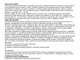 NOVAS REFLEXÕES Continuando nossas reflexões sobre a instituição do diaconato, desejamos lembrar aos irmãos que a palavra diácono e seus derivados ("servir, ministrar", "serviço, ministério") aparecem cerca de setenta vezes no Novo Testamento. Basicamente, ser diácono é ser servo ou ajudante. E, embora pareçam palavras tão diversas, diácono e ministro querem dizer a mesma coisa, vindo a primeira do grego e a segunda do latim. Assim Paulo descreve o trabalho de Epafras e o seu próprio (Cl 1.7, 23, 25). Diácono é, então, um servo. A rigor, alguém que serve a mesa de outro. E nesse fato está todo o belo sentido espiritual da função diaconal, pois o nosso Deus é o diácono por excelência, à luz do Salmo 23.5, "preparas uma mesa perante mim..." E Jesus Cristo, o diácono sem igual, que serve a mesa do Seu povo, como diz Marcos 10.45, "o Filho do Homem não veio para ser servido, mas para servir e dar a sua vida em resgate por muitos". TODA UMA HISTÓRIA Há toda uma história por trás da instituição do diaconato. Está relacionada com o evento registrado em Atos 6.1-6 (seleção e consagração dos Sete para ajudar os Doze na distribuição de ajuda às viúvas gregas. Há quem se perturbe porque Lucas, o escritor dos Atos, não usa a palavra diácono. Talvez porque não percebam que ele usou o verbo "diaconizar", "fazer o trabalho de diácono" (= servir) no verso 2, e a palavra diakonia nos versos 1 e 4, traduzida por "distribuição" e "ministério", respectivamente. Portanto, a ênfase sobre o serviço social na Igreja apostólica tornou a palavra diácono um termo especialmente adequado a tais pessoas. Além disso, era prática dos antigos crentes a chamada "festa do amor" (ágape) que envolvia dois fatos: a celebração da Ceia do Senhor, e o ministério de distribuição de alimento e ajuda financeira. Relatos antigos dão conta de que os diáconos recebiam as ofertas e ajudavam na administração dos elementos da Ceia. Hipólito, um dos teólogos da Igreja antiga, fala de diáconos trabalhando com o seu pastor em funções litúrgicas (culto) e pastorais. Diáconos, diz ele, visitavam os enfermos, os pobres e os indigentes. Visitavam especialmente viúvas, órfãos e prisioneiros. Informavam ao pastor, e levavam aos visitados a ajuda da igreja. O governador da Bitínia, no ano 112, escreveu ao imperador Trajano, e informa que havia ordenado a tortura de duas mulheres cristãs que eram diaconisas. Que faziam as diaconisas? Pelo menos, três coisas:   ajudavam no batismo das mulheres;   visitavam as casas de incrédulos (pagãos), onde havia mulheres cristãs;   visitavam as irmãs enfermas, e ajudavam-nas em suas necessidades, e davam banho quando já em convalescença. Sem dúvida, há uma tocante e extraordinária história de fé e serviço na instituição da função diaconal, homens e mulheres ordenados a servir. Por isso, o diaconato, a diaconia, é o alicerce de todo o ministério da igreja, e a marca da Igreja como Corpo de Cristo. O DIÁCONO E SEUS FUNDAMENTOS O diácono é o oficial eleito para dedicar-se especialmente à: 