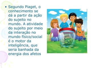 Segundo Piaget, o conhecimento se dá a partir da ação do sujeito no mundo. A atividade do sujeito por meio da interação no  mundo físico/social é o motor da inteligência, que seria banhada da energia dos afetos 