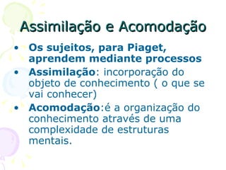 Assimilação e Acomodação Os sujeitos, para Piaget, aprendem mediante processos Assimilação : incorporação do objeto de conhecimento ( o que se vai conhecer) Acomodação :é a organização do conhecimento através de uma complexidade de estruturas mentais.  