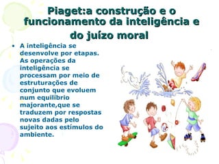 Piaget:a construção e o funcionamento da inteligência e do juízo moral   A inteligência se desenvolve por etapas. As operações da inteligência se processam por meio de estruturações de conjunto que evoluem num equilíbrio majorante,que se traduzem por respostas novas dadas pelo sujeito aos estímulos do ambiente. 
