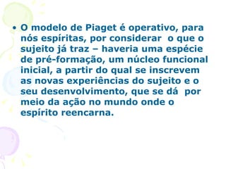 O modelo de Piaget é operativo, para nós espíritas, por considerar  o que o sujeito já traz – haveria uma espécie de pré-formação, um núcleo funcional inicial, a partir do qual se inscrevem as novas experiências do sujeito e o seu desenvolvimento, que se dá  por meio da ação no mundo onde o espírito reencarna. 