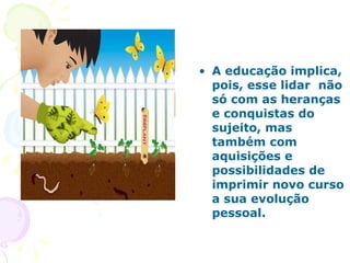 A educação implica, pois, esse lidar  não só com as heranças e conquistas do sujeito, mas também com aquisições e possibilidades de imprimir novo curso a sua evolução pessoal. 