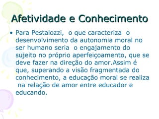 Afetividade e Conhecimento Para Pestalozzi,  o que caracteriza  o desenvolvimento da autonomia moral no ser humano seria  o engajamento do sujeito no próprio aperfeiçoamento, que se deve fazer na direção do amor.Assim é que, superando a visão fragmentada do conhecimento, a educação moral se realiza  na relação de amor entre educador e educando.  
