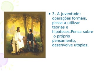 3. A juventude: operações formais, passa a utilizar teorias e hipóteses.Pensa sobre  o próprio pensamento, desenvolve utopias. 
