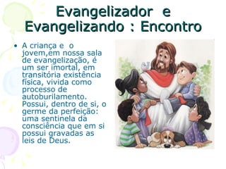 Evangelizador  e Evangelizando : Encontro A criança e  o jovem,em nossa sala de evangelização, é um ser imortal, em transitória existência física, vivida como processo de autoburilamento. Possui, dentro de si, o germe da perfeição: uma sentinela da consciência que em si possui gravadas as leis de Deus. 