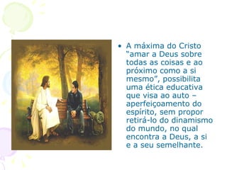 A máxima do Cristo  “amar a Deus sobre todas as coisas e ao próximo como a si mesmo”, possibilita uma ética educativa que visa ao auto –aperfeiçoamento do espírito, sem propor retirá-lo do dinamismo do mundo, no qual encontra a Deus, a si e a seu semelhante.  