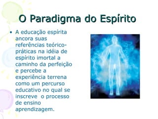 O Paradigma do Espírito  A educação espírita  ancora suas referências teórico-práticas na idéia de espírito imortal a caminho da perfeição e percebe a experiência terrena como um percurso educativo no qual se inscreve  o processo de ensino aprendizagem. 