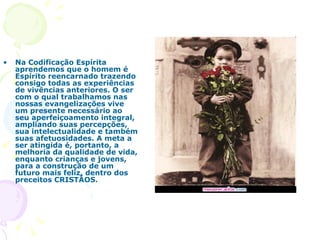 Na Codificação Espírita aprendemos que o homem é Espírito reencarnado trazendo consigo todas as experiências de vivências anteriores. O ser com o qual trabalhamos nas nossas evangelizações vive um presente necessário ao seu aperfeiçoamento integral, ampliando suas percepções, sua intelectualidade e também suas afetuosidades. A meta a ser atingida é, portanto, a melhoria da qualidade de vida, enquanto crianças e jovens, para a construção de um futuro mais feliz, dentro dos preceitos CRISTÃOS.  