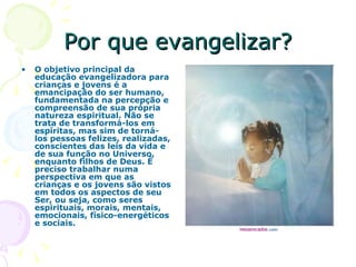 Por que evangelizar? O objetivo principal da educação evangelizadora para crianças e jovens é a emancipação do ser humano, fundamentada na percepção e compreensão de sua própria natureza espiritual. Não se trata de transformá-los em espíritas, mas sim de torná-los pessoas felizes, realizadas, conscientes das leis da vida e de sua função no Universo, enquanto filhos de Deus. É preciso trabalhar numa perspectiva em que as crianças e os jovens são vistos em todos os aspectos de seu Ser, ou seja, como seres espirituais, morais, mentais, emocionais, físico-energéticos e sociais.  