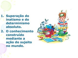 Superação do inatismo e do determinismo absoluto. O conhecimento construído mediante a ação do sujeito no mundo. 