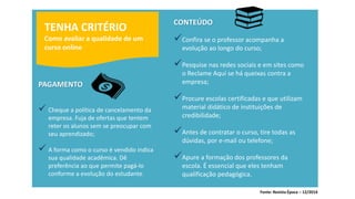 TENHA CRITÉRIO Como avaliar a qualidade de um curso onlinePAGAMENTO 
Cheque a política de cancelamento da empresa. Fuja de ofertas que tentem reter os alunos sem se preocupar com seu aprendizado; 
A forma como o curso é vendido indica sua qualidade acadêmica. Dê preferência ao que permite pagá-lo conforme a evolução do estudante. CONTEÚDO 
Confira se o professor acompanha a evolução ao longo do curso; 
Pesquise nas redes sociais e em sites como o Reclame Aqui se há queixas contra a empresa; 
Procure escolas certificadas e que utilizam material didático de instituições de credibilidade; 
Antes de contratar o curso, tire todas as dúvidas, por e-mail ou telefone; 
Apure a formação dos professores da escola. É essencial que eles tenham qualificação pedagógica. 
Fonte: Revista Época –12/2014  