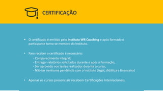 CERTIFICAÇÃO 
O certificado é emitido pelo Instituto WR Coaching e após formado o participante torna-se membro do Instituto. 
•Para receber o certificado é necessário: 
-Comparecimento integral; -Entregar relatórios solicitados durante e após a Formação; -Ser aprovado nos testes realizados durante o curso; -Não ter nenhuma pendência com o Instituto (legal, didática e financeira) 
•Apenas os cursos presenciais recebem Certificações Internacionais.  