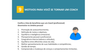 1.Promoção de autoconhecimento; 
2.Definição de metas e objetivos; 
3.Equilíbrio e inteligência emocional; 
4.Planejamento pessoal e profissional; 
5.Congruência interna (valores e atitudes); 
6.Equilíbrio entre diferentes áreas da vida; 
7.Melhor aproveitamento de suas habilidades e competências; 
8.Gestão de tempo; 
9.Compreensão e mudanças de crenças e comportamentos limitantes. 
Confira a lista de benefícios que um Coach (profissional) desenvolve no âmbito pessoal 
9 
MOTIVOS PARA VOCÊ SE TORNAR UM COACH  