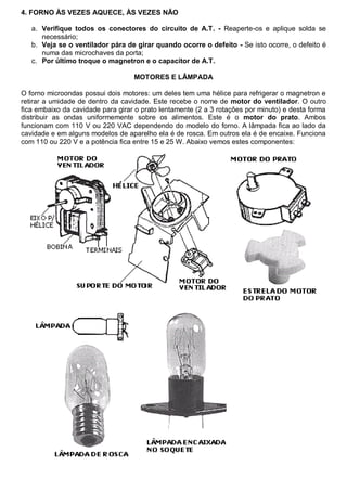 4. FORNO ÀS VEZES AQUECE, ÀS VEZES NÃO

   a. Verifique todos os conectores do circuito de A.T. - Reaperte-os e aplique solda se
      necessário;
   b. Veja se o ventilador pára de girar quando ocorre o defeito - Se isto ocorre, o defeito é
      numa das microchaves da porta;
   c. Por último troque o magnetron e o capacitor de A.T.

                                   MOTORES E LÂMPADA

O forno microondas possui dois motores: um deles tem uma hélice para refrigerar o magnetron e
retirar a umidade de dentro da cavidade. Este recebe o nome de motor do ventilador. O outro
fica embaixo da cavidade para girar o prato lentamente (2 a 3 rotações por minuto) e desta forma
distribuir as ondas uniformemente sobre os alimentos. Este é o motor do prato. Ambos
funcionam com 110 V ou 220 VAC dependendo do modelo do forno. A lâmpada fica ao lado da
cavidade e em alguns modelos de aparelho ela é de rosca. Em outros ela é de encaixe. Funciona
com 110 ou 220 V e a potência fica entre 15 e 25 W. Abaixo vemos estes componentes:
 