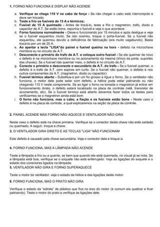 1. FORNO NÃO FUNCIONA E DISPLAY NÃO ACENDE

   a. Verifique se chega 110 V no cabo de força - Se não chegar o cabo está interrompido e
      deve ser trocado;
   b. Teste a frio os fusíveis de 15 A e térmicos;
   c. Fusível de 15 A queimado - Antes de trocá-lo, teste a frio o magnetron, trafo, diodo e
      capacitor de A.T. Se estão bons, reponha o fusível e veja o que acontece:
   d. Forno funciona normalmente - Deixe-o funcionando por 15 minutos e após desligue e veja
      se o fusível esquentou muito. Se isto ocorreu, troque o porta-fusível. Se o fusível não
      esquentou, ele queimou devido a deficiência de fabricação (era muito vagabundo). Basta
      trocá-lo por um de 20 A.
   e. Ao apertar a tecla "LIGA"do painel o fusível queima na hora - defeito na microchave
      monitora ou no circuito de A.T.
   f. Desconecte o primário do trafo de A.T. e coloque outro fusível - Se ele queimar de novo
      o defeito é na microchave monitora ou no acionamento da mesma (trinco da porta, suportes
      das chaves). Se o fusível não queimar mais, o defeito é no circuito de A.T.
   g. Conecte o primário e desconecte o secundário de A.T. do trafo - Se o fusível queimar, o
      defeito é o trafo de A.T. com espiras em curto. Se o fusível não queimar, o defeito é nos
      outros componentes da A.T. (magnetron, diodo ou capacitor)
   h. Fusível térmico aberto - Substitua-o por um fio grosso e ligue o forno. Se o ventilador não
      funciona, o motor dele pode estar com defeito, a hélice pode estar patinando ou não
      chegando 110 V neste componente. Se ao ligar o forno na tomada o magnetron já entrar em
      funcionamento direto, o defeito estará localizado na placa de controle (relê, transístor de
      acionamento, etc). Se o fusível termico está aberto devemos fazer todos os testes para
      verificarmos se o magnetron ainda está bom.
   i. O forno não funciona, mas o cabo, a fiação e os fusíveis estão bons - Neste caso o
      defeito é na placa de controle, a qual explicaremos na seção da placa de controle.


2. PAINEL ACENDE MAS FORNO NÃO AQUECE E VENTILADOR NÃO GIRA

Neste caso o defeito está na chave primária. Verifique se o conector desta chave não está oxidado
ou queimado. A seguir, troque a chave.
3. O VENTILADOR GIRA DIRETO E AS TECLAS "LIGA" NÃO FUNCIONAM

Este defeito é causado pela chave secundária. Veja o conector dela e troque-a.

4. FORNO FUNCIONA, MAS A LÂMPADA NÃO ACENDE

Teste a lâmpada a frio ou a quente, se bem que quando ela está queimada, no visual já se nota. Se
a lâmpada está boa, verifique se o soquete não está enferrujado. Veja as ligações do soquete e o
estado dos conectores ligados na lâmpada.
5. VENTILADOR NÃO GIRA E FORNO SUPERAQUECE

Teste o motor do ventilador, veja o estado da hélice e das ligações deste motor.

6. FORNO FUNCIONA, MAS O PRATO NÃO GIRA

Verifique o estado da “estrela” de plástico que fica no eixo do motor (é comum ela quebrar e ficar
patinando). Teste o motor do prato e verifique as ligações dele.
 
