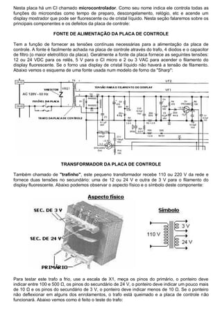 Nesta placa há um CI chamado microcontrolador. Como seu nome indica ele controla todas as
funções do microondas como tempo de preparo, descongelamento, relógio, etc e acende um
display mostrador que pode ser fluorescente ou de cristal líquido. Nesta seção falaremos sobre os
principais componentes e os defeitos da placa de controle:

                    FONTE DE ALIMENTAÇÃO DA PLACA DE CONTROLE

Tem a função de fornecer as tensões contínuas necessárias para a alimentação da placa de
controle. A fonte é facilmente achada na placa de controle através do trafo, 4 diodos e o capacitor
de filtro (o maior eletrolítico da placa). Geralmente a fonte da placa fornece as seguintes tensões:
12 ou 24 VDC para os relês, 5 V para o CI micro e 2 ou 3 VAC para acender o filamento do
display fluorescente. Se o forno usa display de cristal líquido não haverá a tensão de filamento.
Abaixo vemos o esquema de uma fonte usada num modelo de forno da "Sharp":




                        TRANSFORMADOR DA PLACA DE CONTROLE

Também chamado de "trafinho", este pequeno transformador recebe 110 ou 220 V da rede e
fornece duas tensões no secundário: uma de 12 ou 24 V e outra de 3 V para o filamento do
display fluorescente. Abaixo podemos observar o aspecto físico e o símbolo deste componente:




Para testar este trafo a frio, use a escala de X1, meça os pinos do primário, o ponteiro deve
indicar entre 100 e 500 Ω, os pinos do secundário de 24 V, o ponteiro deve indicar um pouco mais
de 10 Ω e os pinos do secundário de 3 V, o ponteiro deve indicar menos de 10 Ω. Se o ponteiro
não deflexionar em alguns dos enrolamentos, o trafo está queimado e a placa de controle não
funcionará. Abaixo vemos como é feito o teste do trafo:
 