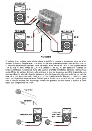 VARISTOR

O varistor é um resistor especial que altera a resistência quando a tensão nos seus terminais
também é alterada. Na placa de controle há um varistor ligado em paralelo com o transformador.
O varistor é especificado pelo seu limite de tensão. Para fornos de 110 V o varistor pode ser de
150 ou 175 V. Nos fornos de 220 V o varistor é de 300 V. Em condições normais de
funcionamento sua resistência é muito alta. Quando a tensão da rede fica acima do valor nominal,
a resistência do varistor diminui e ele amortece o pico de tensão no primário, impedindo-o de
queimar. Quando a tensão da rede ultrapassa o limite do varistor, ele queima (entra em curto) e
abre trilha que alimenta o trafo, desligando o forno imediatamente. Portanto o varistor funciona
como um dispositivo de proteção do trafo da placa. Porém nada impede do trafo queimar junto
com o varistor durante uma sobrecarga violenta no primário. Abaixo vemos o aspecto e como
testar este componente em X10K:
 